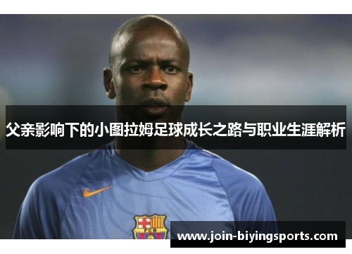 父亲影响下的小图拉姆足球成长之路与职业生涯解析